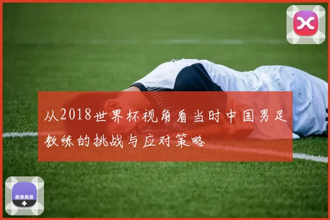 从2018世界杯视角看当时中国男足教练的挑战与应对策略