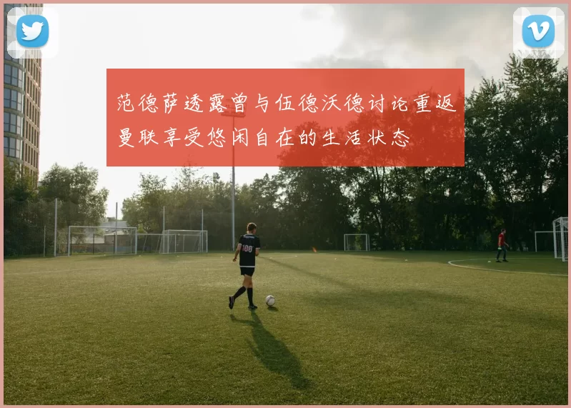 范德萨透露曾与伍德沃德讨论重返曼联享受悠闲自在的生活状态