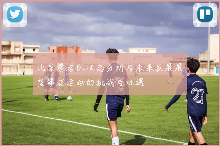 北京攀岩队状态分析与未来发展展望攀岩运动的挑战与机遇