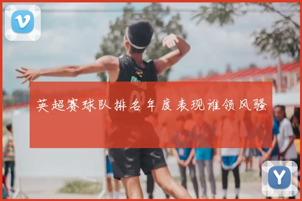 英超赛球队排名年度表现谁领风骚