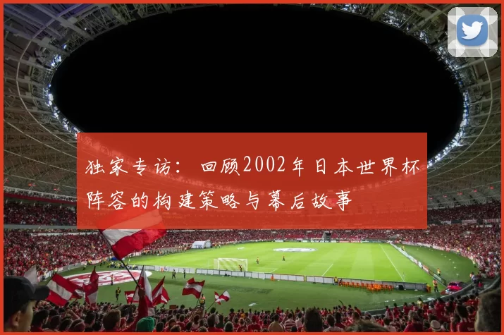 独家专访：回顾2002年日本世界杯阵容的构建策略与幕后故事