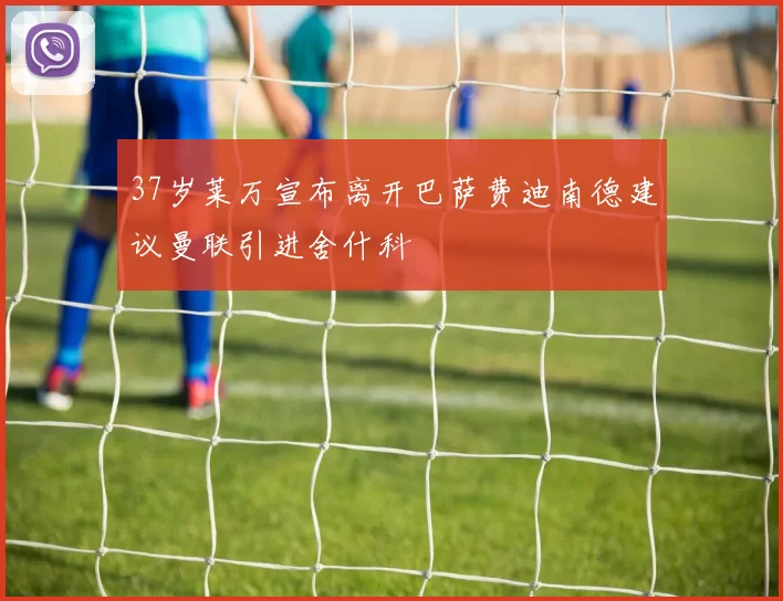 37岁莱万宣布离开巴萨费迪南德建议曼联引进舍什科
