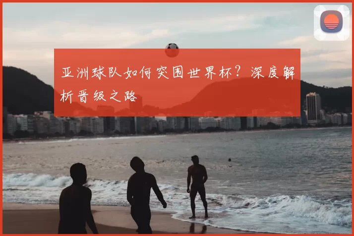 亚洲球队如何突围世界杯？深度解析晋级之路