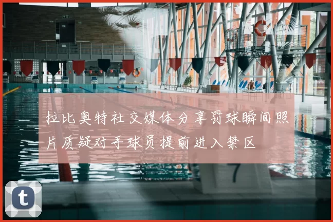 拉比奥特社交媒体分享罚球瞬间照片质疑对手球员提前进入禁区